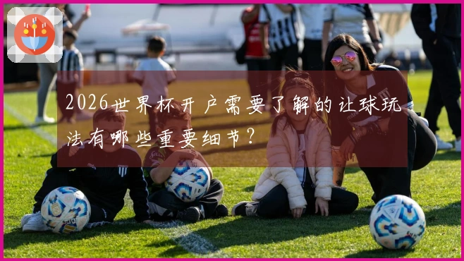2026世界杯开户需要了解的让球玩法有哪些重要细节？