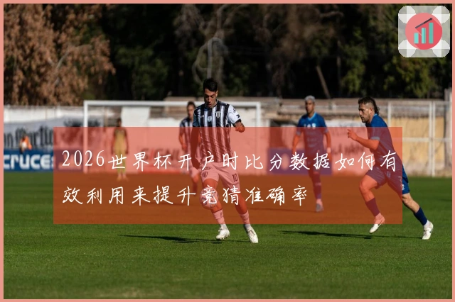 2026世界杯开户时比分数据如何有效利用来提升竞猜准确率
