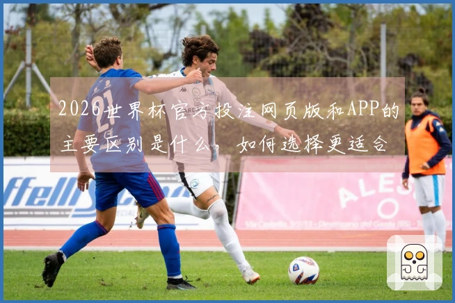 2026世界杯官方投注网页版和APP的主要区别是什么，如何选择更适合你的平台？
