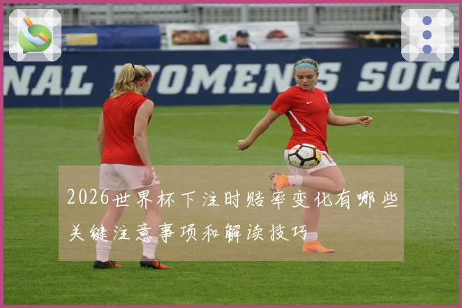 2026世界杯下注时赔率变化有哪些关键注意事项和解读技巧