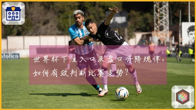 世界杯下注入口及盘口升降规律，如何有效判断比赛走势？