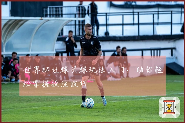 世界杯让球买球玩法入门，助你轻松掌握投注技巧
