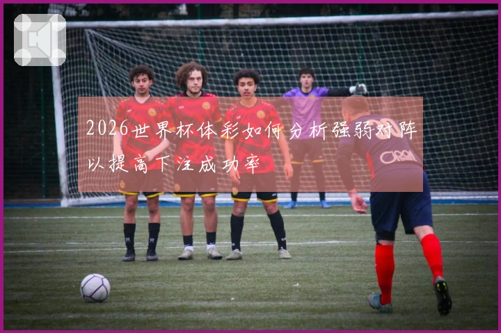 2026世界杯体彩如何分析强弱对阵以提高下注成功率